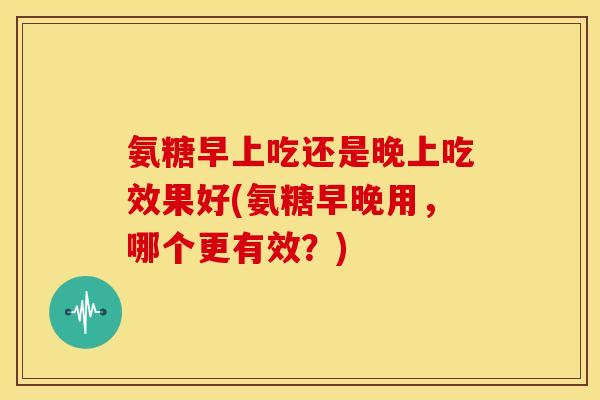 氨糖早上吃还是晚上吃效果好(氨糖早晚用，哪个更有效？)