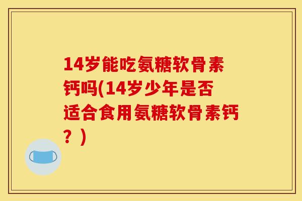 14岁能吃氨糖软骨素钙吗(14岁少年是否适合食用氨糖软骨素钙？)