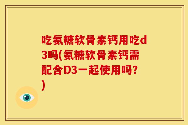 吃氨糖软骨素钙用吃d3吗(氨糖软骨素钙需配合D3一起使用吗？)