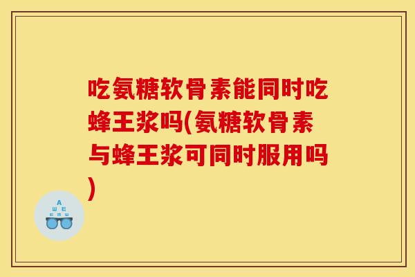 吃氨糖软骨素能同时吃蜂王浆吗(氨糖软骨素与蜂王浆可同时服用吗)