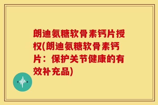 朗迪氨糖软骨素钙片授权(朗迪氨糖软骨素钙片：保护关节健康的有效补充品)
