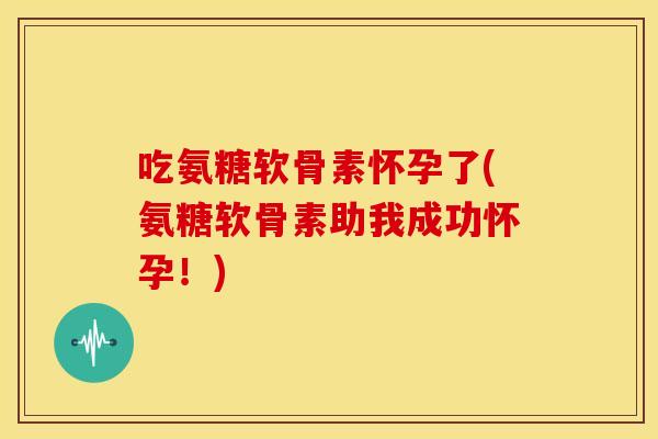 吃氨糖软骨素怀孕了(氨糖软骨素助我成功怀孕！)