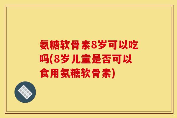 氨糖软骨素8岁可以吃吗(8岁儿童是否可以食用氨糖软骨素)