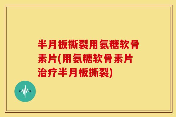 半月板撕裂用氨糖软骨素片(用氨糖软骨素片治疗半月板撕裂)