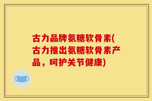 古力品牌氨糖软骨素(古力推出氨糖软骨素产品，呵护关节健康)