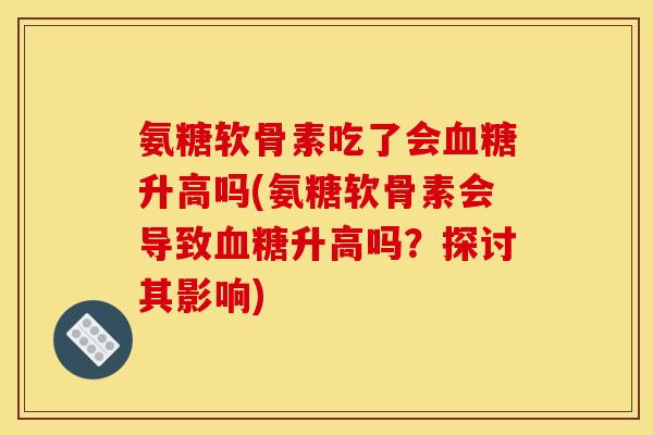 氨糖软骨素吃了会升高吗(氨糖软骨素会导致升高吗?探讨其影响) 氨糖软骨素吃了会升高吗(氨糖软骨素会导致升高吗?探讨其影响)