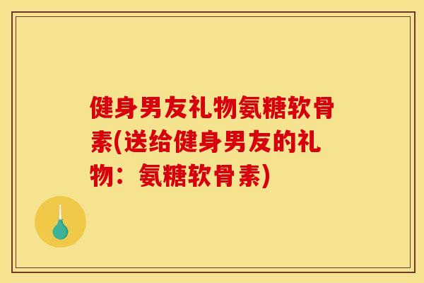 健身男友礼物氨糖软骨素(送给健身男友的礼物：氨糖软骨素)