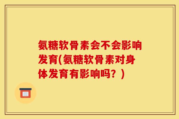 氨糖软骨素会不会影响发育(氨糖软骨素对身体发育有影响吗？)