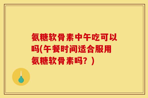 氨糖软骨素中午吃可以吗(午餐时间适合服用氨糖软骨素吗？)