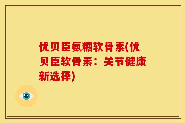 优贝臣氨糖软骨素(优贝臣软骨素：关节健康新选择)