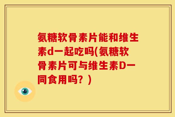 氨糖软骨素片能和维生素d一起吃吗(氨糖软骨素片可与维生素D一同食用吗？)