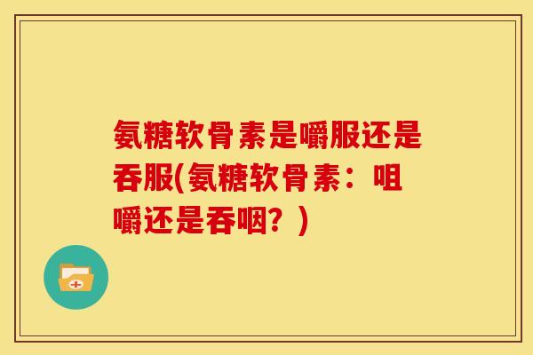 氨糖软骨素是嚼服还是吞服(氨糖软骨素：咀嚼还是吞咽？)