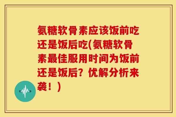 氨糖软骨素应该饭前吃还是饭后吃(氨糖软骨素最佳服用时间为饭前还是饭后？优解分析来袭！)