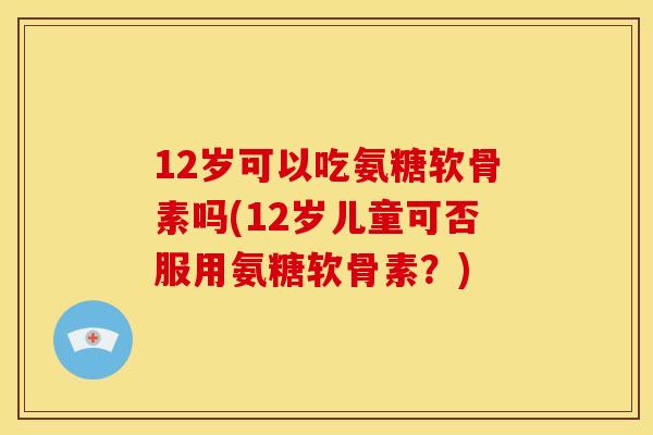 12岁可以吃氨糖软骨素吗(12岁儿童可否服用氨糖软骨素？)
