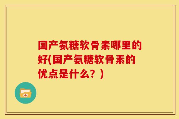 国产氨糖软骨素哪里的好(国产氨糖软骨素的优点是什么？)