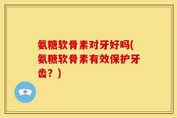 氨糖软骨素对牙好吗(氨糖软骨素有效保护牙齿？)