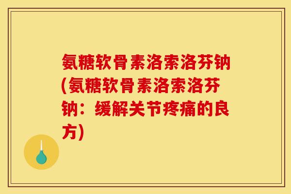 氨糖软骨素洛索洛芬钠(氨糖软骨素洛索洛芬钠：缓解关节疼痛的良方)