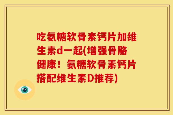 吃氨糖软骨素钙片加维生素d一起(增强骨骼健康！氨糖软骨素钙片搭配维生素D推荐)