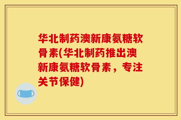 华北制药澳新康氨糖软骨素(华北制药推出澳新康氨糖软骨素，专注关节保健)