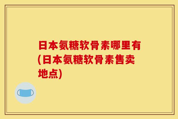 日本氨糖软骨素哪里有(日本氨糖软骨素售卖地点)