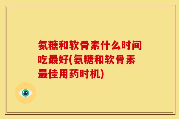 氨糖和软骨素什么时间吃最好(氨糖和软骨素最佳用药时机)
