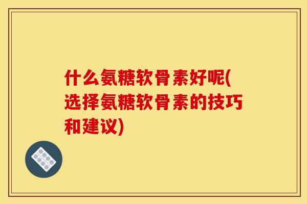什么氨糖软骨素好呢(选择氨糖软骨素的技巧和建议)