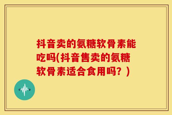 抖音卖的氨糖软骨素能吃吗(抖音售卖的氨糖软骨素适合食用吗？)