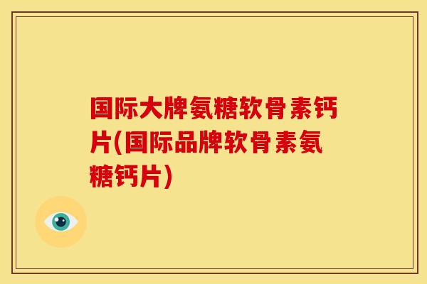 国际大牌氨糖软骨素钙片(国际品牌软骨素氨糖钙片)
