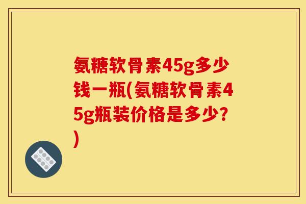 氨糖软骨素45g多少钱一瓶(氨糖软骨素45g瓶装价格是多少？)