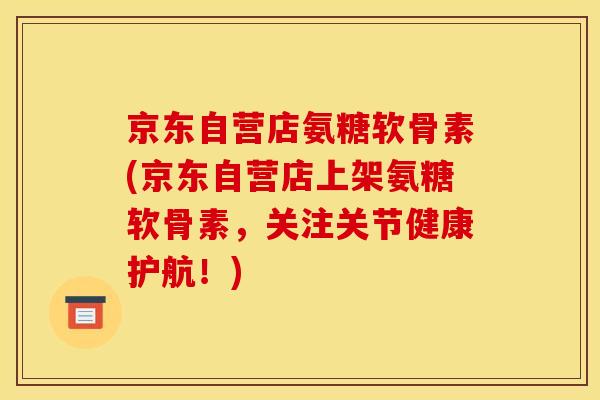 京东自营店氨糖软骨素(京东自营店上架氨糖软骨素，关注关节健康护航！)