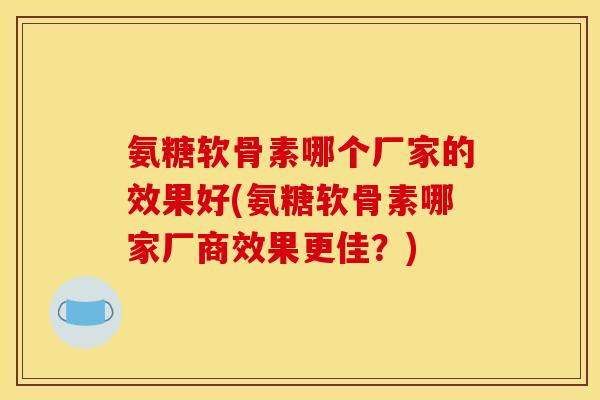 氨糖软骨素哪个厂家的效果好(氨糖软骨素哪家厂商效果更佳？)