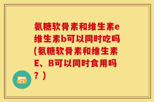 氨糖软骨素和维生素e维生素b可以同时吃吗(氨糖软骨素和维生素E、B可以同时食用吗？)