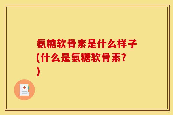 氨糖软骨素是什么样子(什么是氨糖软骨素？)
