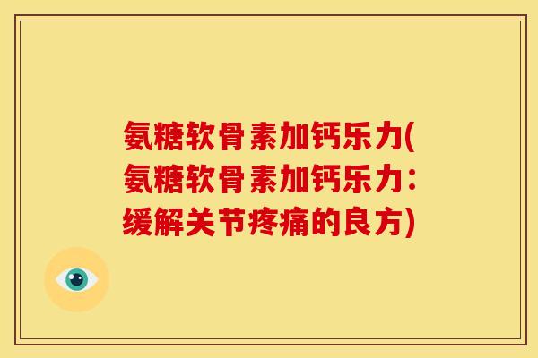 氨糖软骨素加钙乐力(氨糖软骨素加钙乐力：缓解关节疼痛的良方)