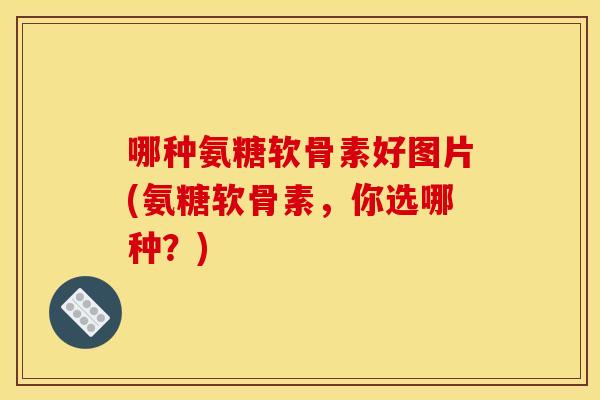 哪种氨糖软骨素好图片(氨糖软骨素，你选哪种？)