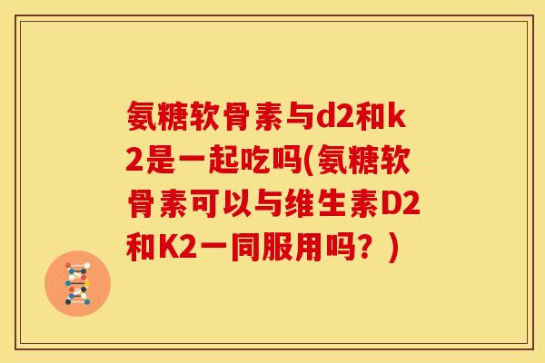 氨糖软骨素与d2和k2是一起吃吗(氨糖软骨素可以与维生素D2和K2一同服用吗？)