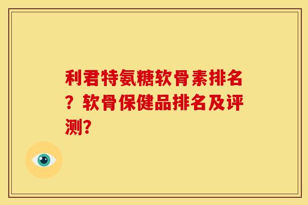 利君特氨糖软骨素排名?软骨保健品排名及评测? 利君特氨糖软骨素排名?软骨保健品排名及评测?