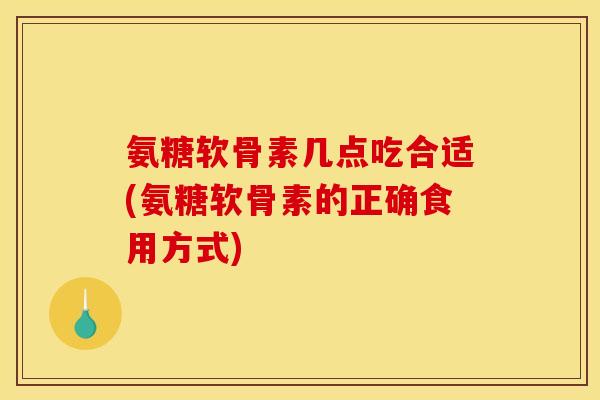 氨糖软骨素几点吃合适(氨糖软骨素的正确食用方式)