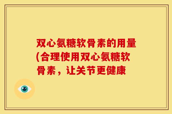 双心氨糖软骨素的用量(合理使用双心氨糖软骨素，让关节更健康