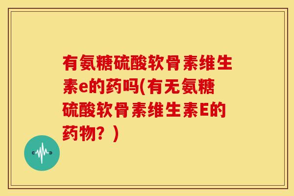 有氨糖硫酸软骨素维生素e的药吗(有无氨糖硫酸软骨素维生素E的药物？)