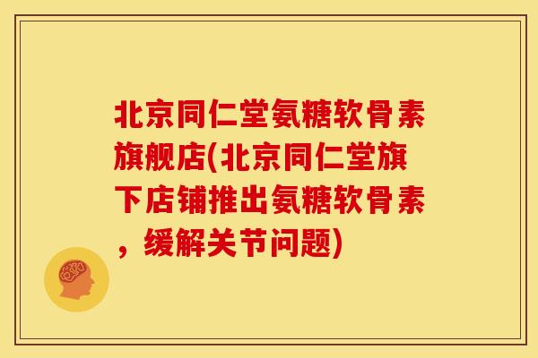北京同仁堂氨糖软骨素旗舰店(北京同仁堂旗下店铺推出氨糖软骨素，缓解关节问题)