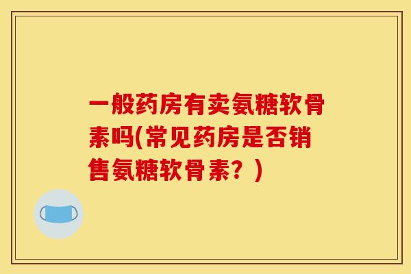 一般药房有卖氨糖软骨素吗(常见药房是否销售氨糖软骨素？)