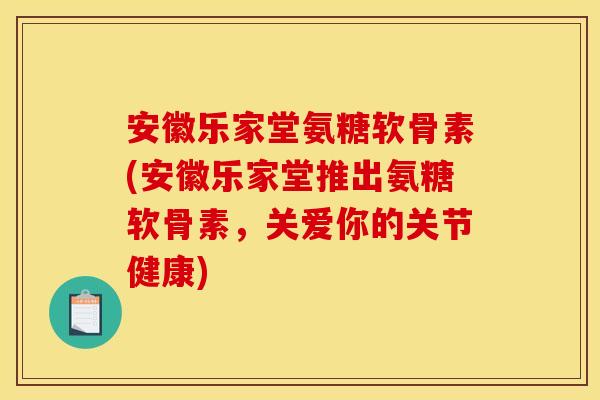 安徽乐家堂氨糖软骨素(安徽乐家堂推出氨糖软骨素，关爱你的关节健康)
