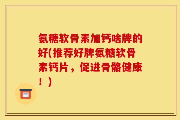 氨糖软骨素加钙啥牌的好(推荐好牌氨糖软骨素钙片，促进骨骼健康！)