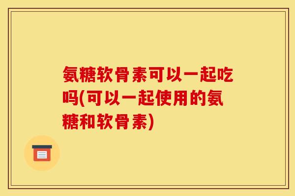 氨糖软骨素可以一起吃吗(可以一起使用的氨糖和软骨素) 氨糖软骨素可以一起吃吗(可以一起使用的氨糖和软骨素)