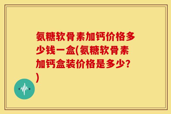 氨糖软骨素加钙价格多少钱一盒(氨糖软骨素加钙盒装价格是多少？)
