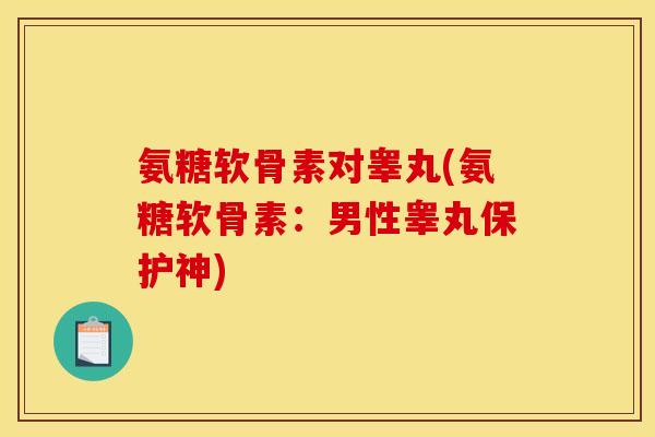 氨糖软骨素对睾丸(氨糖软骨素：男性睾丸保护神)