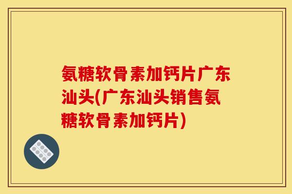 氨糖软骨素加钙片广东汕头(广东汕头销售氨糖软骨素加钙片)
