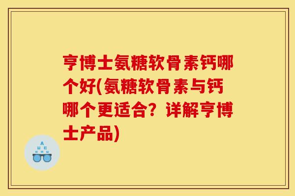 亨博士氨糖软骨素钙哪个好(氨糖软骨素与钙哪个更适合？详解亨博士产品)