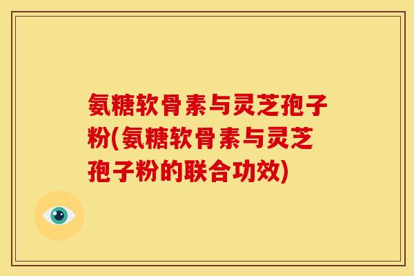 氨糖软骨素与灵芝孢子粉(氨糖软骨素与灵芝孢子粉的联合功效)